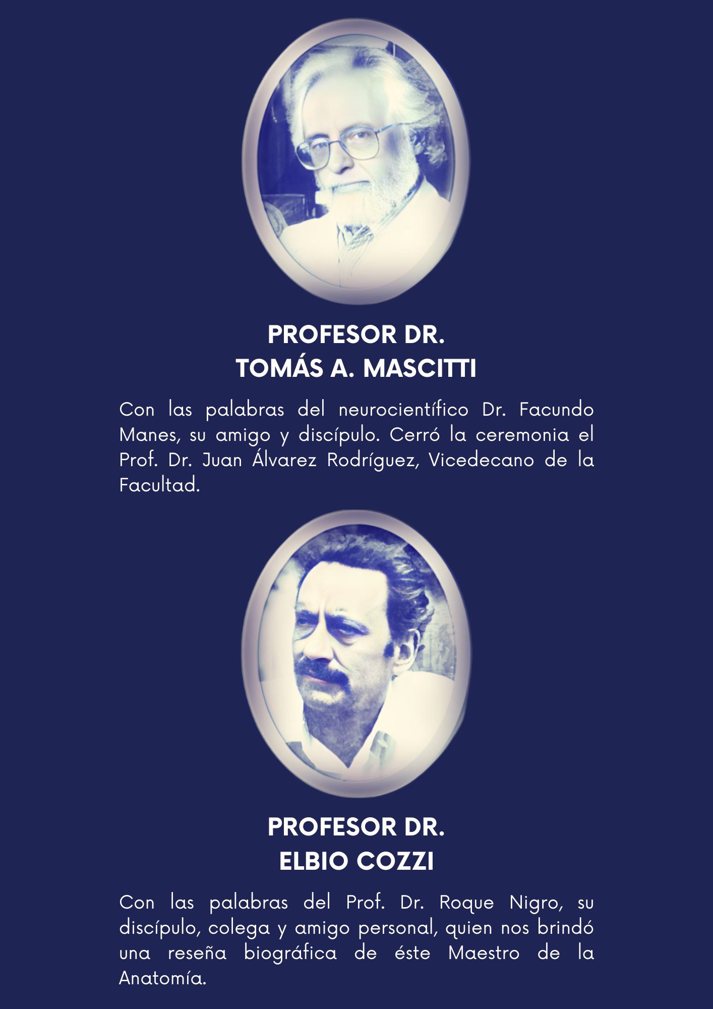 Mascitti Profesor Dr. Tomás A. Mascitti  Escuchamos las palabras del reconocido neurocientífico Doctor Facundo Manes, su amigo y discípulo.  Cerró la ceremonia el Prof. Dr. Juan Álvarez Rodríguez, Vicedecano de la Facultad.     cozzi Profesor Dr. Elbio Cozzi  Con las palabras del Prof. Dr Roque Nigro, su discípulo, colega y amigo personal, quien nos brindó una reseña biográfica de éste Maestro de la Anatomía.