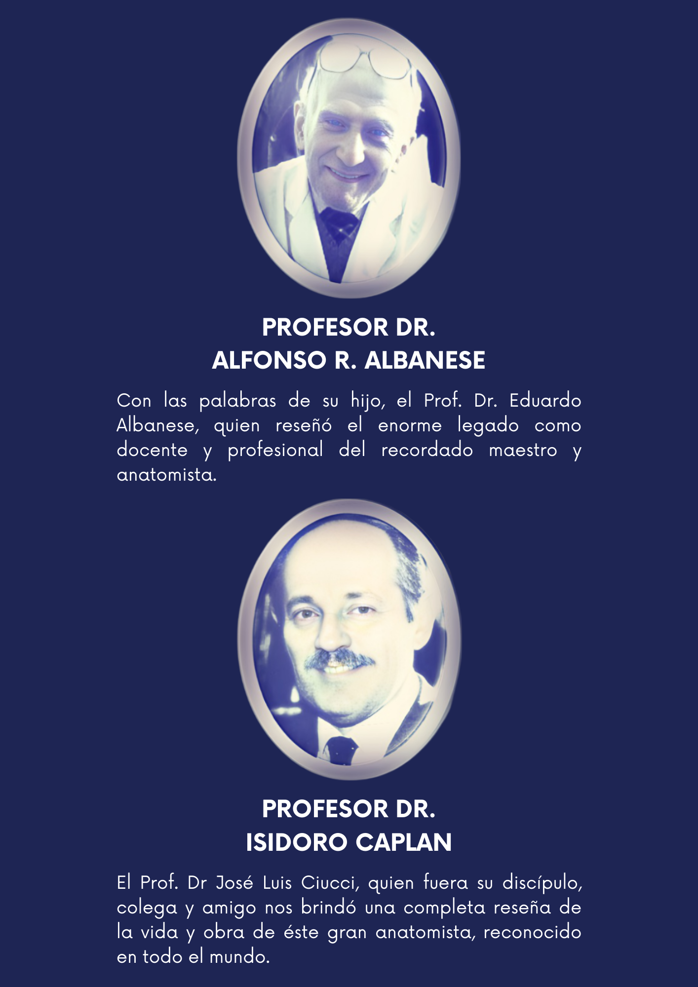Albanesse Profesor Dr. Alfonso R. Albanese  Escuchamos las palabras de su hijo, el Prof. Dr. Eduardo Albanese, quien reseñó el enorme legado como docente y profesional del recordado maestro y anatomista.     caplan Profesor Dr. Isidoro Caplan  El Prof. Dr José Luis Ciucci, quien fuera su discípulo, colega y amigo nos brindó una completa reseña de la vida y obra de éste gran anatomista, reconocido en todo el mundo. 